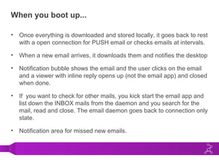 When you boot up...
• Once everything is downloaded and stored locally, it goes back to rest
with a open connection for PUSH email or checks emails at intervals.
• When a new email arrives, it downloads them and notifies the desktop
• Notification bubble shows the email and the user clicks on the email
and a viewer with inline reply opens up (not the email app) and closed
when done.
• If you want to check for other mails, you kick start the email app and
list down the INBOX mails from the daemon and you search for the
mail, read and close. The email daemon goes back to connection only
state.
• Notification area for missed new emails.
 