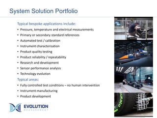 System Solution Portfolio
Typical bespoke applications include:
• Pressure, temperature and electrical measurements
• Primary or secondary standard references
• Automated test / calibration
• Instrument characterisation
• Product quality testing
• Product reliability / repeatability
• Research and development
• Sensor performance analysis
• Technology evolution
Typical areas:
• Fully controlled test conditions – no human intervention
• Instrument manufacturing
• Product development
 