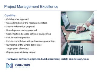 Project Management Excellence
Capability:
• Collaborative approach
• Clear, definition of the measurement task
• Structured solution proposal
• Unambiguous costing proposal
• Cost-effective, bespoke software engineering
• Full, in-house capability
• End-to-end solution with performance guarantees
• Ownership of the whole deliverable –
single point of contact
• Ongoing post-delivery support
Hardware, software, engineer, build, document, install, commission, train
 