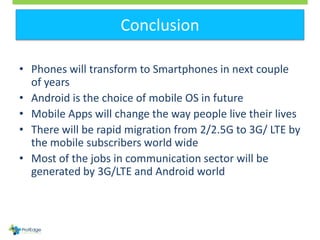 Conclusion
• Phones will transform to Smartphones in next couple
of years
• Android is the choice of mobile OS in future
•...