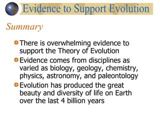Summary There is overwhelming evidence to support the Theory of Evolution Evidence comes from disciplines as varied as biology, geology, chemistry, physics, astronomy, and paleontology Evolution has produced the great beauty and diversity of life on Earth over the last 4 billion years Evidence to Support Evolution 