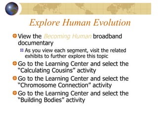 Explore Human Evolution View the  Becoming Human   broadband documentary  As you view each segment, visit the related exhibits to further explore this topic Go to the Learning Center and select the “Calculating Cousins” activity Go to the Learning Center and select the “Chromosome Connection” activity Go to the Learning Center and select the “Building Bodies” activity 