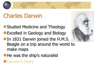 Charles Darwin Studied Medicine and Theology Excelled in Geology and Biology In 1831 Darwin joined the H.M.S. Beagle on a trip around the world to make maps He was the ship’s naturalist Darwin’s Diary 