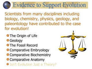 The Origin of Life Geology The Fossil Record Comparative Embryology Comparative Biochemistry Comparative Anatomy Isn’t Evolution Just a Theory? Scientists from many disciplines including biology, chemistry, physics, geology, and paleontology have contributed to the case for evolution! Evidence to Support Evolution 