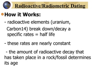 Radioactive/Radiometric Dating How it Works: - radioactive elements (uranium, Carbon14) break down/decay a    specific rates = half life - these rates are nearly constant   - the amount of radioactive decay that has taken place in a rock/fossil determines its age 