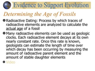 Determining the Age of Fossils
 Radioactive Dating: Process by which traces of
 radioactive elements are analyzed to calculate the
 actual age of a fossil
 Many radioactive elements can be used as geologic
 clocks. Each radioactive element decays at its own
 nearly constant rate. Once this rate is known,
 geologists can estimate the length of time over
 which decay has been occurring by measuring the
 amount of radioactive parent element and the
 amount of stable daughter elements
 Video
 