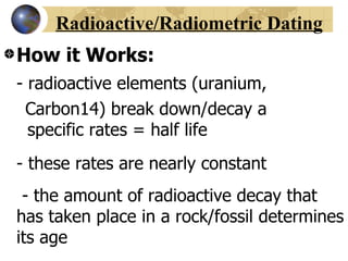 Radioactive/Radiometric Dating
How it Works:
- radioactive elements (uranium,
 Carbon14) break down/decay a
  specific rates = half life
- these rates are nearly constant
 - the amount of radioactive decay that
has taken place in a rock/fossil determines
its age
 