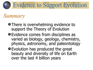 Summary
  There is overwhelming evidence to
  support the Theory of Evolution
  Evidence comes from disciplines as
  varied as biology, geology, chemistry,
  physics, astronomy, and paleontology
  Evolution has produced the great
  beauty and diversity of life on Earth
  over the last 4 billion years
 