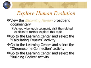 Explore Human Evolution
View the Becoming Human broadband
documentary
  As you view each segment, visit the related
  exhibits to further explore this topic
Go to the Learning Center and select the
“Calculating Cousins” activity
Go to the Learning Center and select the
“Chromosome Connection” activity
Go to the Learning Center and select the
“Building Bodies” activity
 