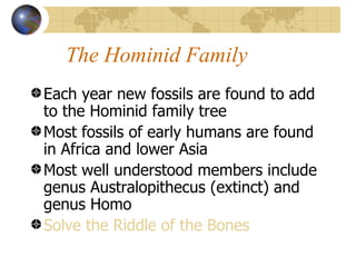 The Hominid Family
Each year new fossils are found to add
to the Hominid family tree
Most fossils of early humans are found
in Africa and lower Asia
Most well understood members include
genus Australopithecus (extinct) and
genus Homo
Solve the Riddle of the Bones
 