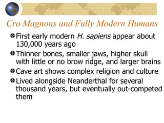 Cro Magnons and Fully Modern Humans
  First early modern H. sapiens appear about
  130,000 years ago
  Thinner bones, smaller jaws, higher skull
  with little or no brow ridge, and larger brains
  Cave art shows complex religion and culture
  Lived alongside Neanderthal for several
  thousand years, but eventually out-competed
  them
 