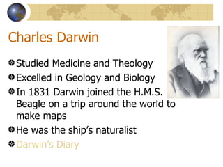 Charles Darwin
 Studied Medicine and Theology
 Excelled in Geology and Biology
 In 1831 Darwin joined the H.M.S.
 Beagle on a trip around the world to
 make maps
 He was the ship’s naturalist
 Darwin’s Diary
 