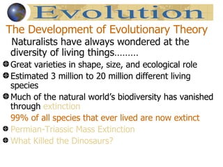 The Development of Evolutionary Theory
Naturalists have always wondered at the
diversity of living things………
Great varieties in shape, size, and ecological role
Estimated 3 million to 20 million different living
species
Much of the natural world’s biodiversity has vanished
through extinction
99% of all species that ever lived are now extinct
Permian-Triassic Mass Extinction
What Killed the Dinosaurs?
 