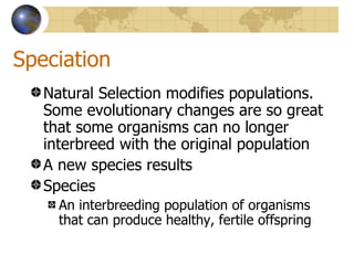 Speciation
   Natural Selection modifies populations.
   Some evolutionary changes are so great
   that some organisms can no longer
   interbreed with the original population
   A new species results
   Species
     An interbreeding population of organisms
     that can produce healthy, fertile offspring
 