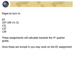 Pages to turn in:

63
107-109 #1-31
131
137
139

These assignments will calculate towards the 4th quarter
grade.

Once these are turned in you may work on the EC assignment
 