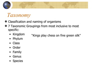 Taxonomy
Classification and naming of organisms
7 Taxonomic Groupings from most inclusive to most
specific:
 • Kingdom        “Kings play chess on fine green silk”
 • Phylum
 • Class
 • Order
 • Family
 • Genus
 • Species
 