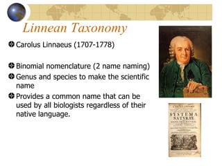 Linnean Taxonomy
Carolus Linnaeus (1707-1778)

Binomial nomenclature (2 name naming)
Genus and species to make the scientific
name
Provides a common name that can be
used by all biologists regardless of their
native language.
 