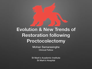 Evolution & New Trends of
Restoration following
Proctocolectomy
Mohan Samarasinghe 
Clinical Fellow
 
St Mark’s Academic Institute 
St Mark’s Hospital
 