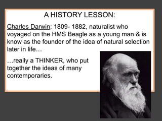 A HISTORY LESSON:
Charles Darwin: 1809- 1882, naturalist who
voyaged on the HMS Beagle as a young man & is
know as the founder of the idea of natural selection
later in life…
…really a THINKER, who put
together the ideas of many
contemporaries.
 