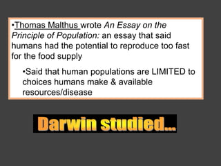 •Thomas Malthus wrote An Essay on the
Principle of Population: an essay that said
humans had the potential to reproduce too fast
for the food supply
•Said that human populations are LIMITED to
choices humans make & available
resources/disease
 