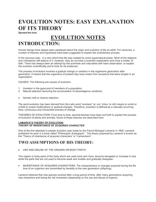 EVOLUTION NOTES: EASY EXPLANATION
OF ITS THEORY
Spread the love
EVOLUTION NOTES
INTRODUCTION:
Human beings have always been perplexed about the origin and evolution of life on earth. For centuries, a
number of theories and hypothesis have been suggested to explain the evolutionary process.
In the previous year, in a very short time life was created by some supernatural power. Most of the religions
and civilizations still believe in it, however, they do not have a scientific explanation and more a matter of
faith. There has always been an attempt by the scientists and naturalists with keen observation, to explain
the evolution scientifically and to look for its evidences.
The process of evolution involves a gradual change or variation in the organisms generation after
generation. It means that the organisms of present-day have arisen from ancestors that were simpler in an
organisation.
CAUSES: The following are causes of evolution.
1. Variation in the gene pool of members of a population.
2. Natural selection favouring the accumulation of advantageous variations.
 Genetic drift or chance selection.
The word evolution has been derived from the Latin word “evolvere” (e: out, Volvo: to roll) means to unroll or
unfold to reveal modifications or gradual changes. Therefore, evolution is defined as a naturally occurring
slow, continuous and irreversible process of change.
THEORIES OF EVOLUTION: From time to time, several theories have been put forth to explain the process
of evolution of plants and animals. Some of these theories are described here.
LAMARCK’S THEORY OF EVOLUTION:
THEORY OF INHERITANCE OF ACQUIRED CHARACTER
One of the first attempts to explain evolution was made by the French Biologist Lamarck in 1809. Lamarck
published his work in a book called “Philosophic Zoologique”. The theory proposed by Lamarck is known as
the “Theory of inheritance of acquired characters” or “Lamarckism”.
TWO ASSUMPTIONS OF HIS THEORY:
 USE AND DISUSE OF THE ORGANS OR BODY PARTS:
The organs or body parts of the body which are used more and more, become elongated or increase in size
while the parts that are not used to become weak and smaller and gradually disappear.
 INHERITANCE OF ACQUIRED CHARACTERS: The characteristics or changes acquired during the life
time of an organism are transmitted by heredity to the next generation (offspring).
Lamarck believed that new species evolved after a long period of time, after many generations acquiring
new characters and losing the old characters (depending on the use and disuse of organs).
 