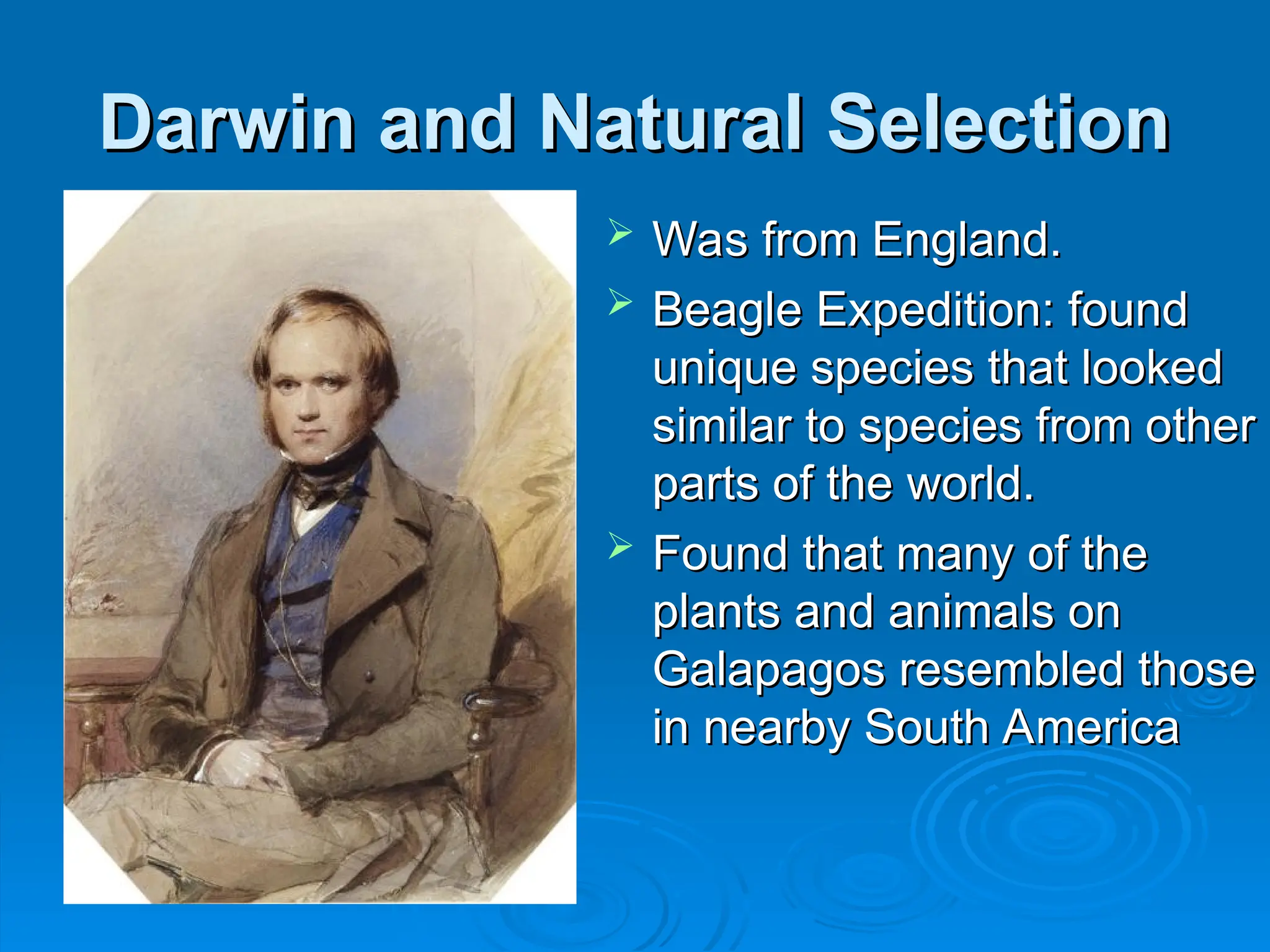 Darwin and Natural Selection
Darwin and Natural Selection
 Was from England.
Was from England.
 Beagle Expedition: found
Beagle Expedition: found
unique species that looked
unique species that looked
similar to species from other
similar to species from other
parts of the world.
parts of the world.
 Found that many of the
Found that many of the
plants and animals on
plants and animals on
Galapagos resembled those
Galapagos resembled those
in nearby South America
in nearby South America
 