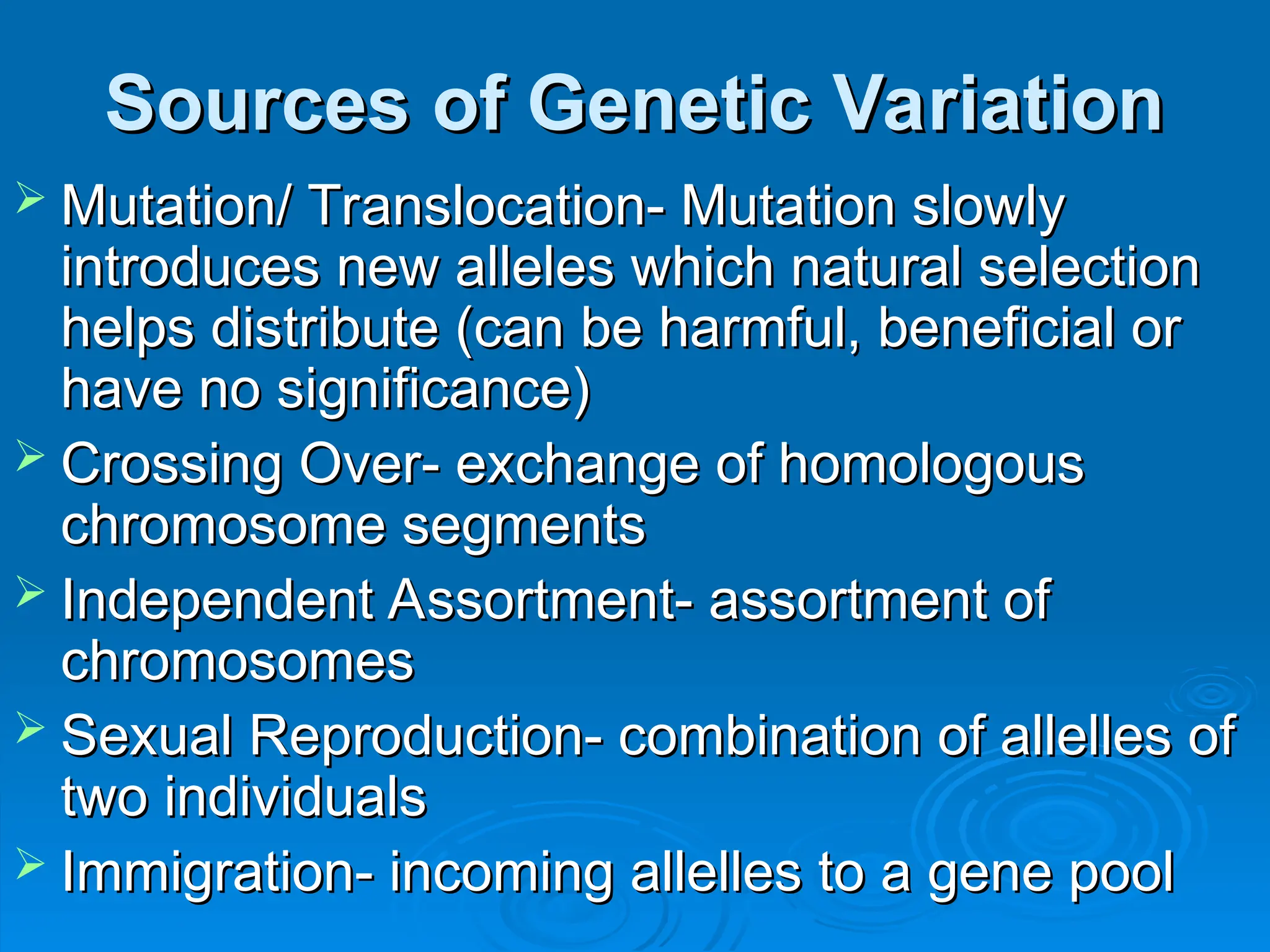 Sources of Genetic Variation
Sources of Genetic Variation
 Mutation/ Translocation- Mutation slowly
Mutation/ Translocation- Mutation slowly
introduces new alleles which natural selection
introduces new alleles which natural selection
helps distribute (can be harmful, beneficial or
helps distribute (can be harmful, beneficial or
have no significance)
have no significance)
 Crossing Over- exchange of homologous
Crossing Over- exchange of homologous
chromosome segments
chromosome segments
 Independent Assortment- assortment of
Independent Assortment- assortment of
chromosomes
chromosomes
 Sexual Reproduction- combination of allelles of
Sexual Reproduction- combination of allelles of
two individuals
two individuals
 Immigration- incoming allelles to a gene pool
Immigration- incoming allelles to a gene pool
 