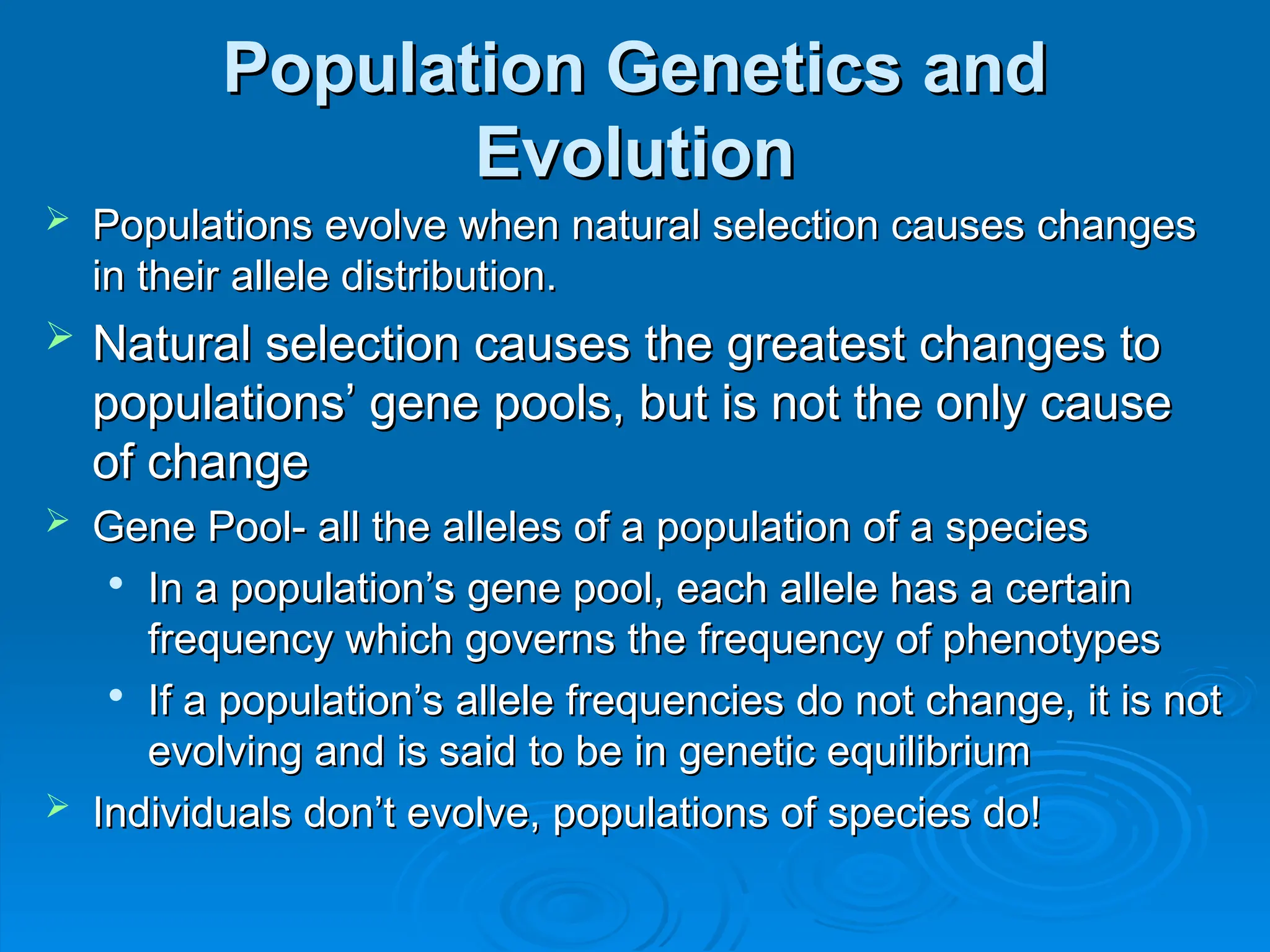 Population Genetics and
Population Genetics and
Evolution
Evolution
 Populations evolve when natural selection causes changes
Populations evolve when natural selection causes changes
in their allele distribution.
in their allele distribution.
 Natural selection causes the greatest changes to
Natural selection causes the greatest changes to
populations’ gene pools, but is not the only cause
populations’ gene pools, but is not the only cause
of change
of change
 Gene Pool- all the alleles of a population of a species
Gene Pool- all the alleles of a population of a species

In a population’s gene pool, each allele has a certain
In a population’s gene pool, each allele has a certain
frequency which governs the frequency of phenotypes
frequency which governs the frequency of phenotypes

If a population’s allele frequencies do not change, it is not
If a population’s allele frequencies do not change, it is not
evolving and is said to be in genetic equilibrium
evolving and is said to be in genetic equilibrium
 Individuals don’t evolve, populations of species do!
Individuals don’t evolve, populations of species do!
 