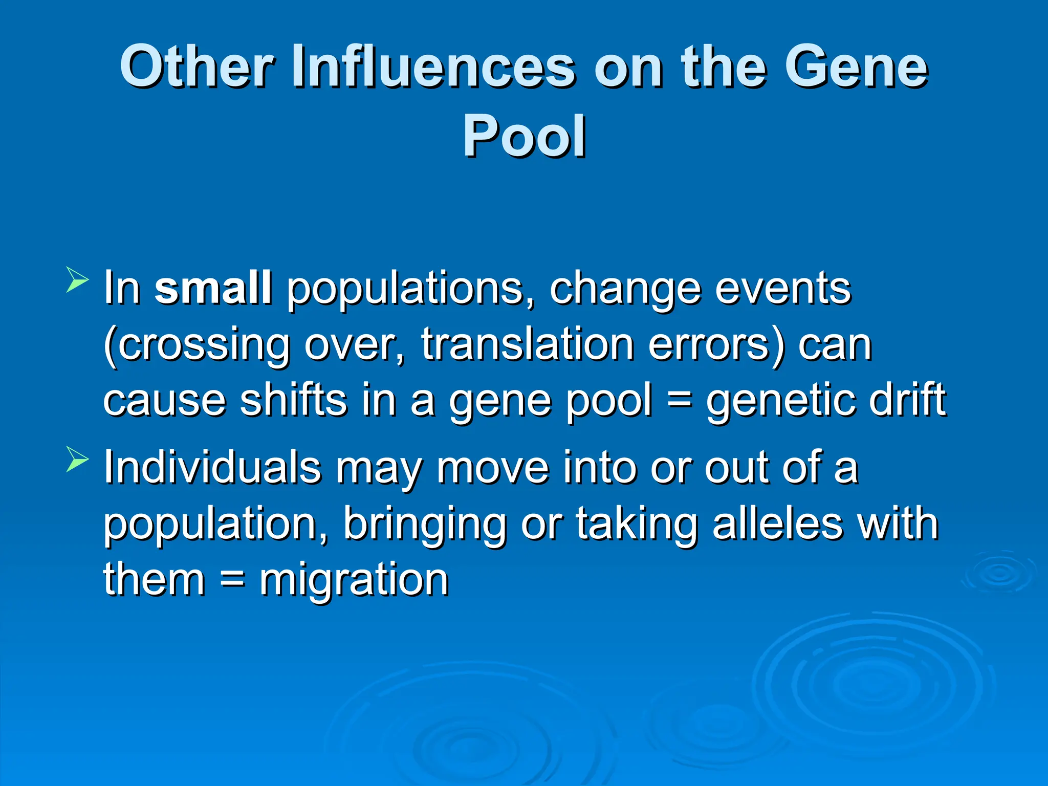 Other Influences on the Gene
Other Influences on the Gene
Pool
Pool
 In
In small
small populations, change events
populations, change events
(crossing over, translation errors) can
(crossing over, translation errors) can
cause shifts in a gene pool = genetic drift
cause shifts in a gene pool = genetic drift
 Individuals may move into or out of a
Individuals may move into or out of a
population, bringing or taking alleles with
population, bringing or taking alleles with
them = migration
them = migration
 