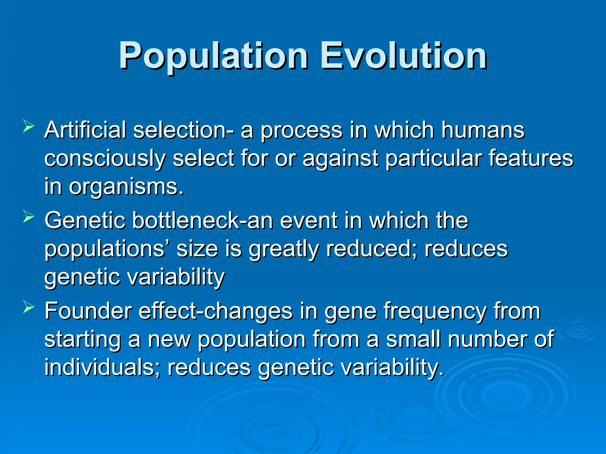 Population Evolution
Population Evolution
 Artificial selection- a process in which humans
Artificial selection- a process in which humans
consciously select for or against particular features
consciously select for or against particular features
in organisms.
in organisms.
 Genetic bottleneck-an event in which the
Genetic bottleneck-an event in which the
populations’ size is greatly reduced; reduces
populations’ size is greatly reduced; reduces
genetic variability
genetic variability
 Founder effect-changes in gene frequency from
Founder effect-changes in gene frequency from
starting a new population from a small number of
starting a new population from a small number of
individuals; reduces genetic variability.
individuals; reduces genetic variability.
 