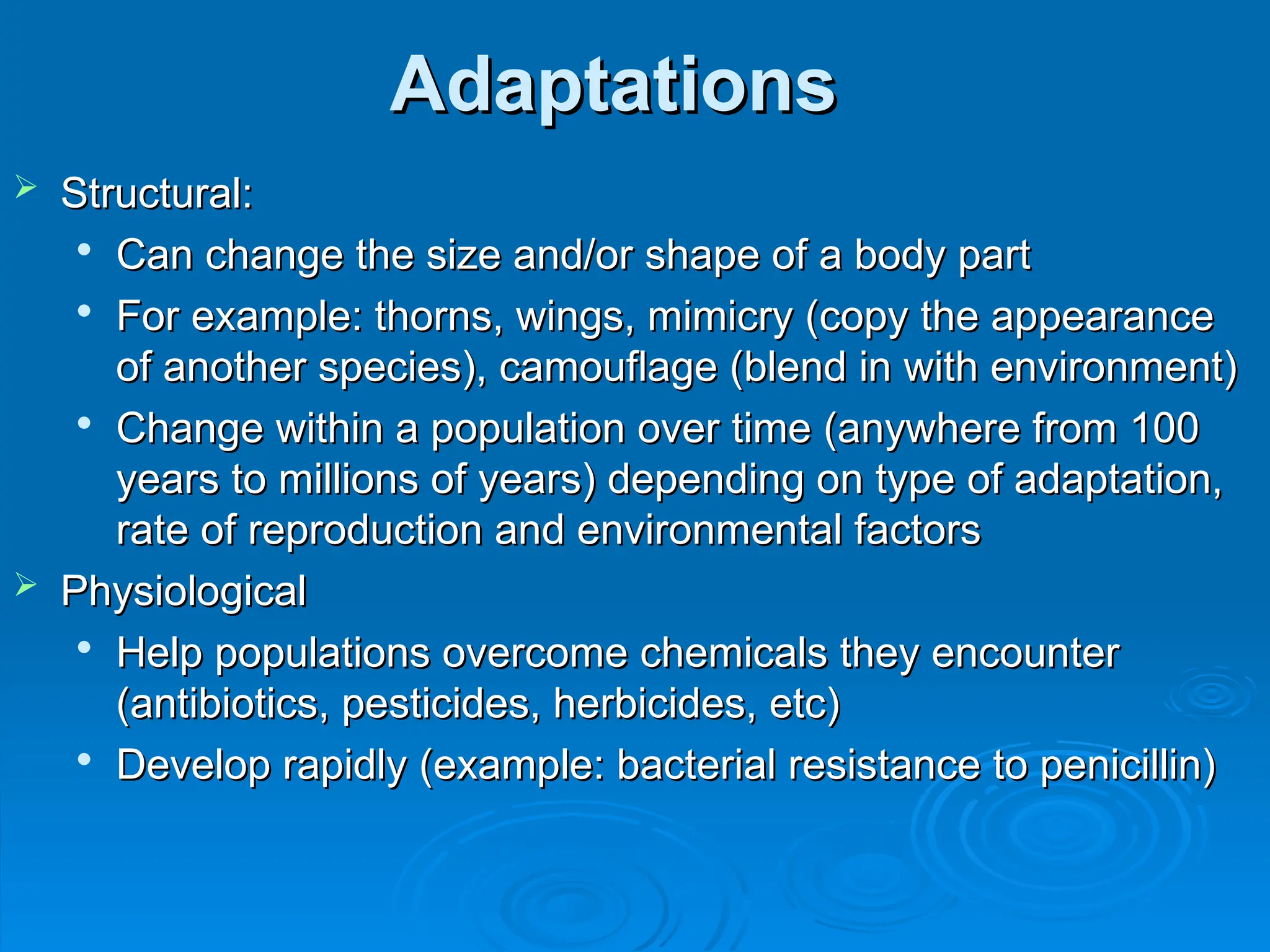 Adaptations
Adaptations
 Structural:
Structural:

Can change the size and/or shape of a body part
Can change the size and/or shape of a body part

For example: thorns, wings, mimicry (copy the appearance
For example: thorns, wings, mimicry (copy the appearance
of another species), camouflage (blend in with environment)
of another species), camouflage (blend in with environment)

Change within a population over time (anywhere from 100
Change within a population over time (anywhere from 100
years to millions of years) depending on type of adaptation,
years to millions of years) depending on type of adaptation,
rate of reproduction and environmental factors
rate of reproduction and environmental factors
 Physiological
Physiological

Help populations overcome chemicals they encounter
Help populations overcome chemicals they encounter
(antibiotics, pesticides, herbicides, etc)
(antibiotics, pesticides, herbicides, etc)

Develop rapidly (example: bacterial resistance to penicillin)
Develop rapidly (example: bacterial resistance to penicillin)
 