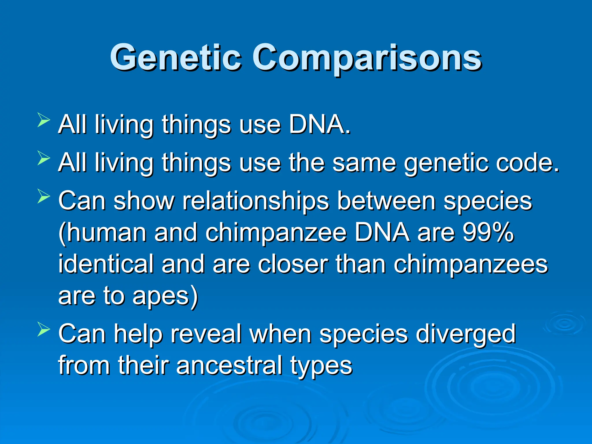 Genetic Comparisons
Genetic Comparisons
 All living things use DNA.
All living things use DNA.
 All living things use the same genetic code.
All living things use the same genetic code.
 Can show relationships between species
Can show relationships between species
(human and chimpanzee DNA are 99%
(human and chimpanzee DNA are 99%
identical and are closer than chimpanzees
identical and are closer than chimpanzees
are to apes)
are to apes)
 Can help reveal when species diverged
Can help reveal when species diverged
from their ancestral types
from their ancestral types
 