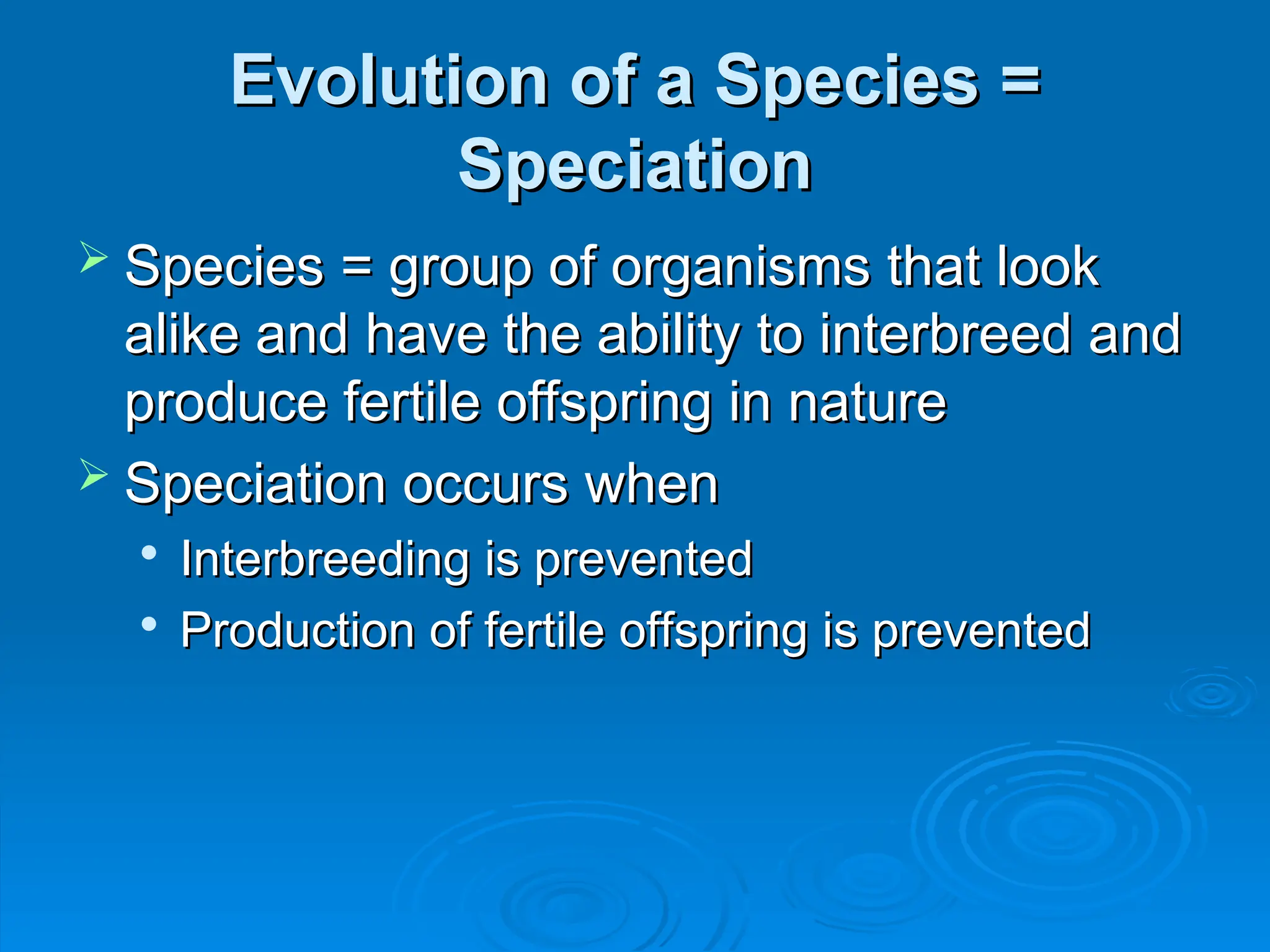 Evolution of a Species =
Evolution of a Species =
Speciation
Speciation
 Species = group of organisms that look
Species = group of organisms that look
alike and have the ability to interbreed and
alike and have the ability to interbreed and
produce fertile offspring in nature
produce fertile offspring in nature
 Speciation occurs when
Speciation occurs when

Interbreeding is prevented
Interbreeding is prevented

Production of fertile offspring is prevented
Production of fertile offspring is prevented
 
