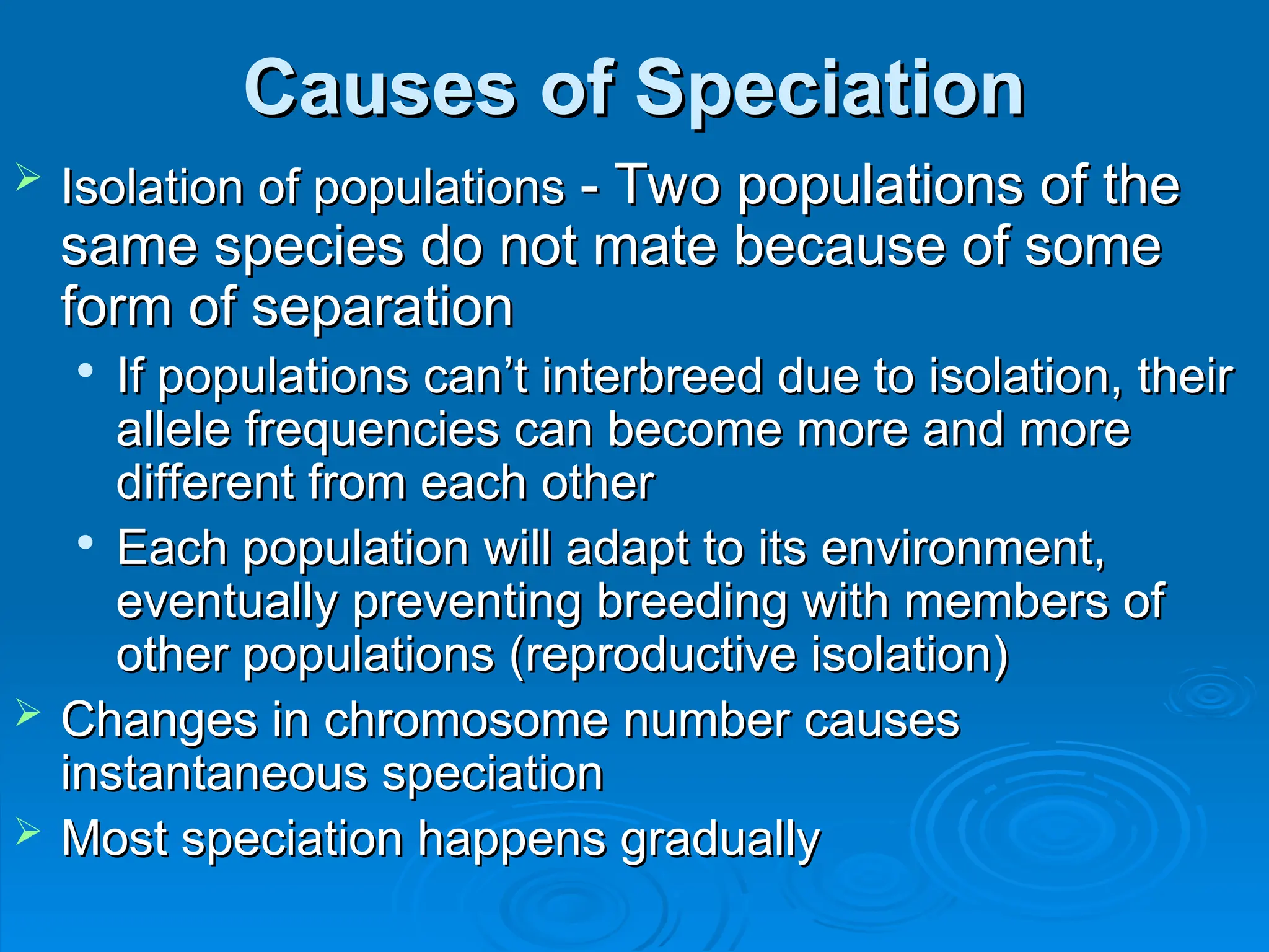 Causes of Speciation
Causes of Speciation
 Isolation of populations
Isolation of populations - Two populations of the
- Two populations of the
same species do not mate because of some
same species do not mate because of some
form of separation
form of separation

If populations can’t interbreed due to isolation, their
If populations can’t interbreed due to isolation, their
allele frequencies can become more and more
allele frequencies can become more and more
different from each other
different from each other

Each population will adapt to its environment,
Each population will adapt to its environment,
eventually preventing breeding with members of
eventually preventing breeding with members of
other populations (reproductive isolation)
other populations (reproductive isolation)
 Changes in chromosome number causes
Changes in chromosome number causes
instantaneous speciation
instantaneous speciation
 Most speciation happens gradually
Most speciation happens gradually
 