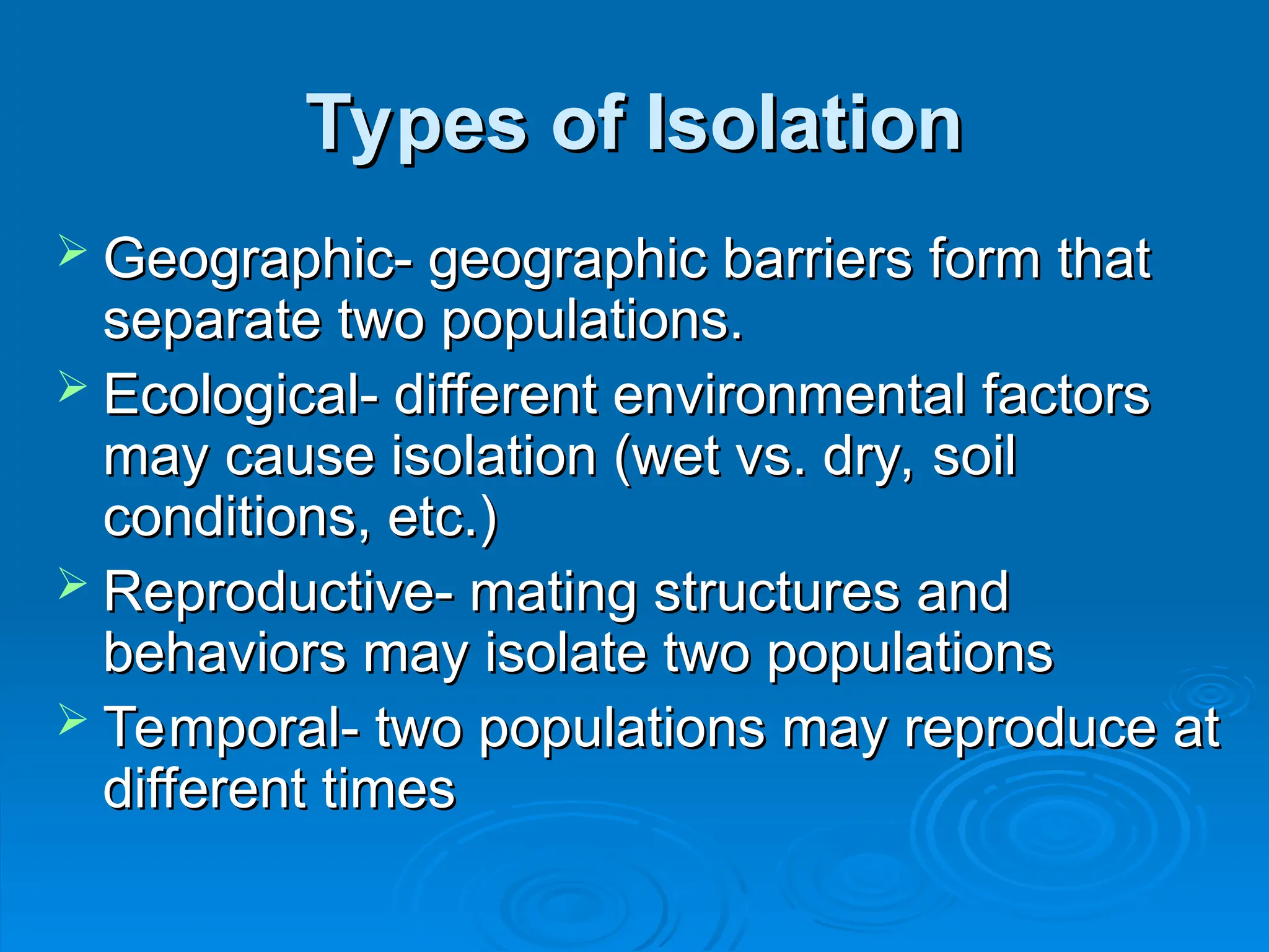 Types of Isolation
Types of Isolation
 Geographic- geographic barriers form that
Geographic- geographic barriers form that
separate two populations.
separate two populations.
 Ecological- different environmental factors
Ecological- different environmental factors
may cause isolation (wet vs. dry, soil
may cause isolation (wet vs. dry, soil
conditions, etc.)
conditions, etc.)
 Reproductive- mating structures and
Reproductive- mating structures and
behaviors may isolate two populations
behaviors may isolate two populations
 Temporal- two populations may reproduce at
Temporal- two populations may reproduce at
different times
different times
 