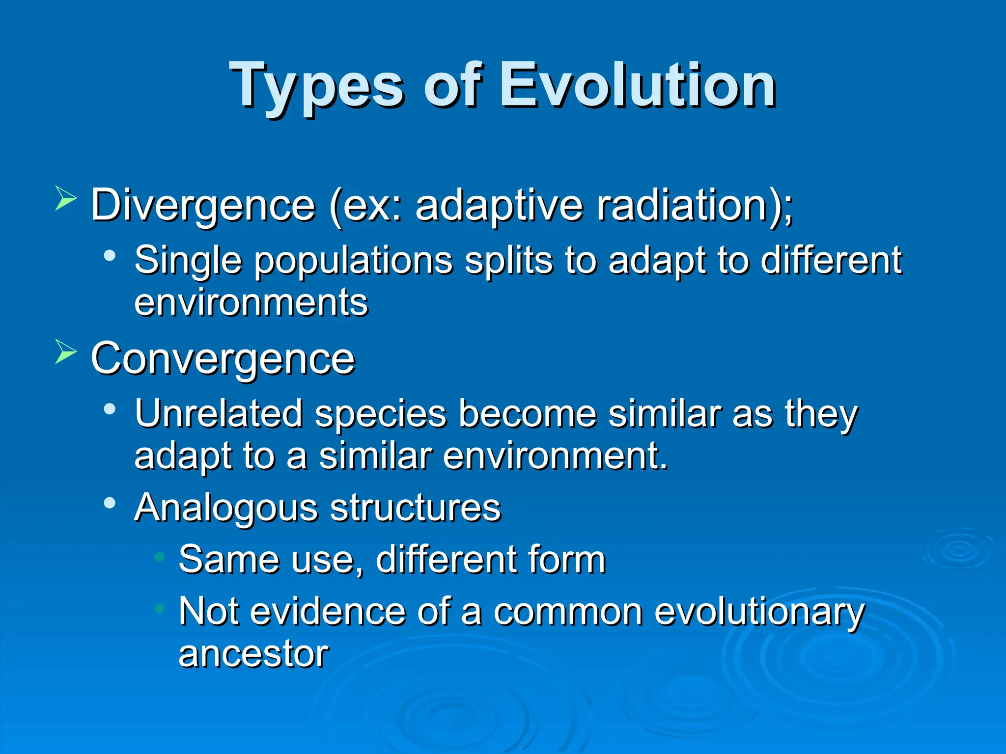 Types of Evolution
Types of Evolution
 Divergence (ex: adaptive radiation);
Divergence (ex: adaptive radiation);

Single populations splits to adapt to different
Single populations splits to adapt to different
environments
environments
 Convergence
Convergence

Unrelated species become similar as they
Unrelated species become similar as they
adapt to a similar environment.
adapt to a similar environment.

Analogous structures
Analogous structures
• Same use, different form
Same use, different form
• Not evidence of a common evolutionary
Not evidence of a common evolutionary
ancestor
ancestor
 