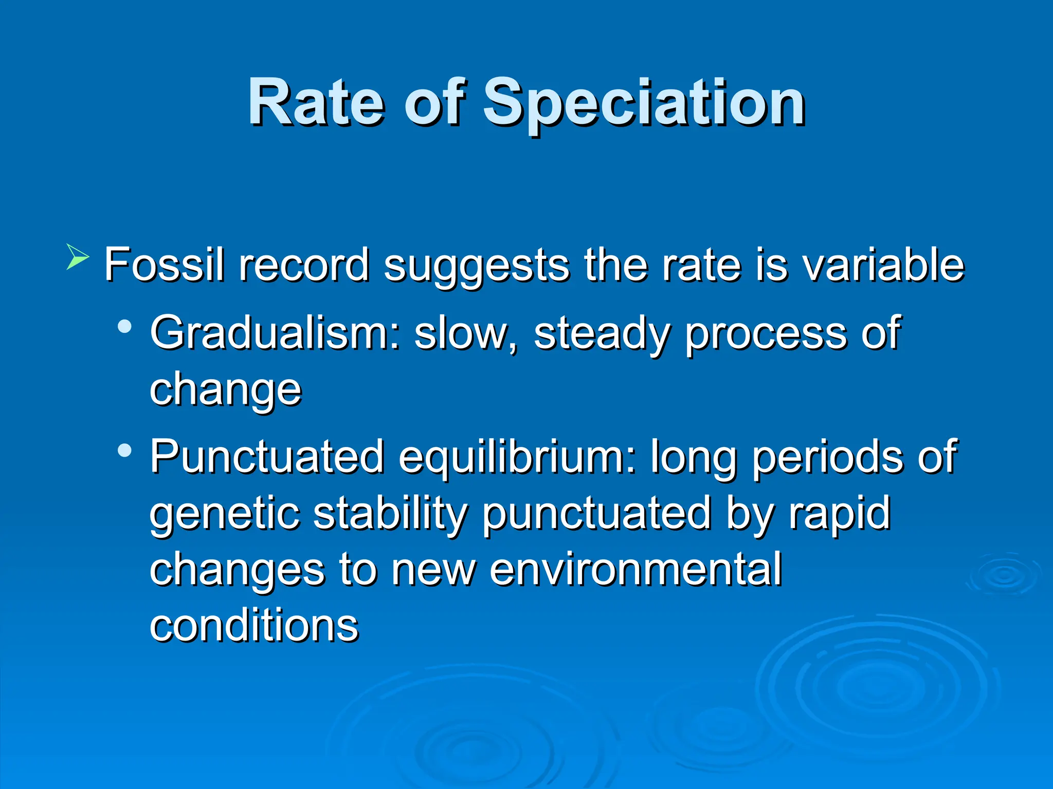 Rate of Speciation
Rate of Speciation
 Fossil record suggests the rate is variable
Fossil record suggests the rate is variable

Gradualism: slow, steady process of
Gradualism: slow, steady process of
change
change

Punctuated equilibrium: long periods of
Punctuated equilibrium: long periods of
genetic stability punctuated by rapid
genetic stability punctuated by rapid
changes to new environmental
changes to new environmental
conditions
conditions
 