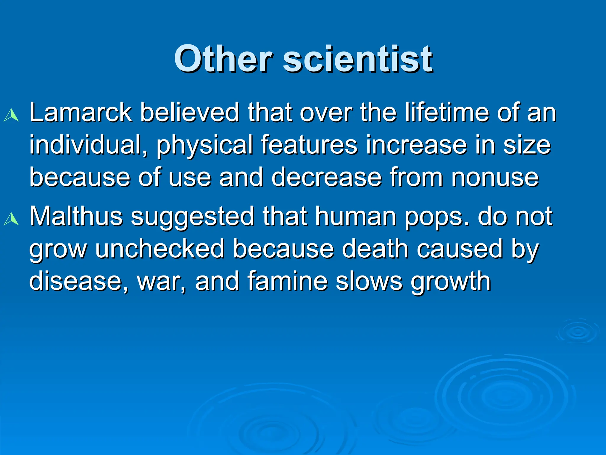 Other scientist
Other scientist

Lamarck believed that over the lifetime of an
Lamarck believed that over the lifetime of an
individual, physical features increase in size
individual, physical features increase in size
because of use and decrease from nonuse
because of use and decrease from nonuse

Malthus suggested that human pops. do not
Malthus suggested that human pops. do not
grow unchecked because death caused by
grow unchecked because death caused by
disease, war, and famine slows growth
disease, war, and famine slows growth
 