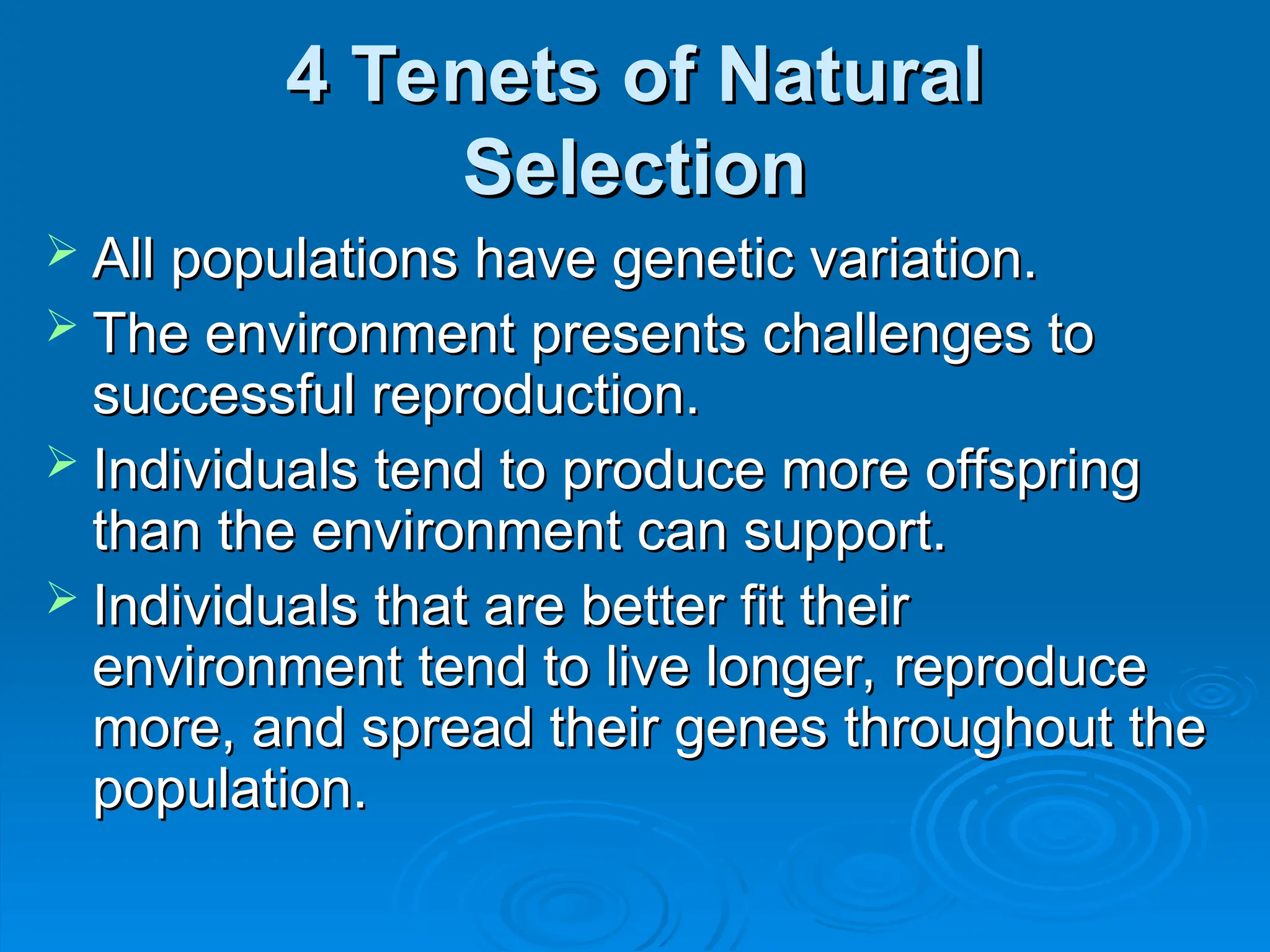 4 Tenets of Natural
4 Tenets of Natural
Selection
Selection
 All populations have genetic variation.
All populations have genetic variation.
 The environment presents challenges to
The environment presents challenges to
successful reproduction.
successful reproduction.
 Individuals tend to produce more offspring
Individuals tend to produce more offspring
than the environment can support.
than the environment can support.
 Individuals that are better fit their
Individuals that are better fit their
environment tend to live longer, reproduce
environment tend to live longer, reproduce
more, and spread their genes throughout the
more, and spread their genes throughout the
population.
population.
 