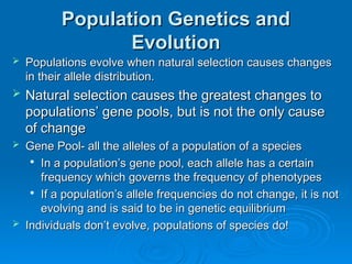 Population Genetics and
Population Genetics and
Evolution
Evolution
 Populations evolve when natural selection causes changes
Populations evolve when natural selection causes changes
in their allele distribution.
in their allele distribution.
 Natural selection causes the greatest changes to
Natural selection causes the greatest changes to
populations’ gene pools, but is not the only cause
populations’ gene pools, but is not the only cause
of change
of change
 Gene Pool- all the alleles of a population of a species
Gene Pool- all the alleles of a population of a species

In a population’s gene pool, each allele has a certain
In a population’s gene pool, each allele has a certain
frequency which governs the frequency of phenotypes
frequency which governs the frequency of phenotypes

If a population’s allele frequencies do not change, it is not
If a population’s allele frequencies do not change, it is not
evolving and is said to be in genetic equilibrium
evolving and is said to be in genetic equilibrium
 Individuals don’t evolve, populations of species do!
Individuals don’t evolve, populations of species do!
 