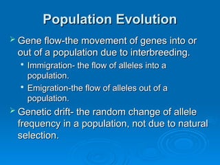 Population Evolution
Population Evolution
 Gene flow-the movement of genes into or
Gene flow-the movement of genes into or
out of a population due to interbreeding.
out of a population due to interbreeding.

Immigration- the flow of alleles into a
Immigration- the flow of alleles into a
population.
population.

Emigration-the flow of alleles out of a
Emigration-the flow of alleles out of a
population.
population.
 Genetic drift- the random change of allele
Genetic drift- the random change of allele
frequency in a population, not due to natural
frequency in a population, not due to natural
selection.
selection.
 