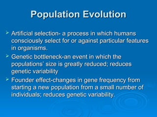 Population Evolution
Population Evolution
 Artificial selection- a process in which humans
Artificial selection- a process in which humans
consciously select for or against particular features
consciously select for or against particular features
in organisms.
in organisms.
 Genetic bottleneck-an event in which the
Genetic bottleneck-an event in which the
populations’ size is greatly reduced; reduces
populations’ size is greatly reduced; reduces
genetic variability
genetic variability
 Founder effect-changes in gene frequency from
Founder effect-changes in gene frequency from
starting a new population from a small number of
starting a new population from a small number of
individuals; reduces genetic variability.
individuals; reduces genetic variability.
 