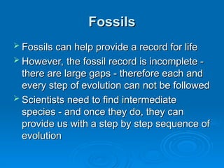 Fossils
Fossils
 Fossils can help provide a record for life
Fossils can help provide a record for life
 However, the fossil record is incomplete -
However, the fossil record is incomplete -
there are large gaps - therefore each and
there are large gaps - therefore each and
every step of evolution can not be followed
every step of evolution can not be followed
 Scientists need to find intermediate
Scientists need to find intermediate
species - and once they do, they can
species - and once they do, they can
provide us with a step by step sequence of
provide us with a step by step sequence of
evolution
evolution
 