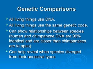 Genetic Comparisons
Genetic Comparisons
 All living things use DNA.
All living things use DNA.
 All living things use the same genetic code.
All living things use the same genetic code.
 Can show relationships between species
Can show relationships between species
(human and chimpanzee DNA are 99%
(human and chimpanzee DNA are 99%
identical and are closer than chimpanzees
identical and are closer than chimpanzees
are to apes)
are to apes)
 Can help reveal when species diverged
Can help reveal when species diverged
from their ancestral types
from their ancestral types
 