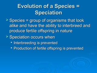 Evolution of a Species =
Evolution of a Species =
Speciation
Speciation
 Species = group of organisms that look
Species = group of organisms that look
alike and have the ability to interbreed and
alike and have the ability to interbreed and
produce fertile offspring in nature
produce fertile offspring in nature
 Speciation occurs when
Speciation occurs when

Interbreeding is prevented
Interbreeding is prevented

Production of fertile offspring is prevented
Production of fertile offspring is prevented
 