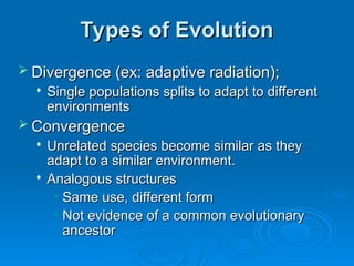 Types of Evolution
Types of Evolution
 Divergence (ex: adaptive radiation);
Divergence (ex: adaptive radiation);

Single populations splits to adapt to different
Single populations splits to adapt to different
environments
environments
 Convergence
Convergence

Unrelated species become similar as they
Unrelated species become similar as they
adapt to a similar environment.
adapt to a similar environment.

Analogous structures
Analogous structures
• Same use, different form
Same use, different form
• Not evidence of a common evolutionary
Not evidence of a common evolutionary
ancestor
ancestor
 