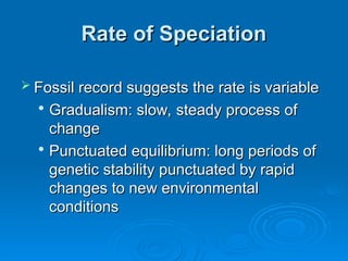 Rate of Speciation
Rate of Speciation
 Fossil record suggests the rate is variable
Fossil record suggests the rate is variable

Gradualism: slow, steady process of
Gradualism: slow, steady process of
change
change

Punctuated equilibrium: long periods of
Punctuated equilibrium: long periods of
genetic stability punctuated by rapid
genetic stability punctuated by rapid
changes to new environmental
changes to new environmental
conditions
conditions
 