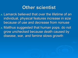 Other scientist
Other scientist

Lamarck believed that over the lifetime of an
Lamarck believed that over the lifetime of an
individual, physical features increase in size
individual, physical features increase in size
because of use and decrease from nonuse
because of use and decrease from nonuse

Malthus suggested that human pops. do not
Malthus suggested that human pops. do not
grow unchecked because death caused by
grow unchecked because death caused by
disease, war, and famine slows growth
disease, war, and famine slows growth
 