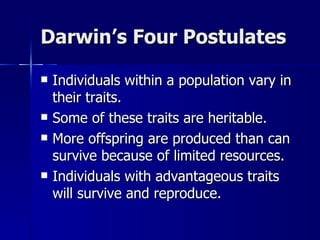 Darwin’s Four Postulates

   Individuals within a population vary in
    their traits.
   Some of these traits are heritable.
   More offspring are produced than can
    survive because of limited resources.
   Individuals with advantageous traits
    will survive and reproduce.
 