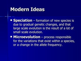 Modern Ideas

   Speciation – formation of new species is
    due to gradual genetic changes, and that
    large scale evolution is the result of a lot of
    small scale evolution.
   Microevolution – process responsible
    for the variations that exist within a species,
    or a change in the allele frequency.
 